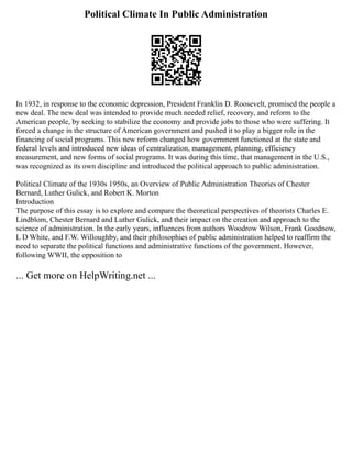 Political Climate In Public Administration
In 1932, in response to the economic depression, President Franklin D. Roosevelt, promised the people a
new deal. The new deal was intended to provide much needed relief, recovery, and reform to the
American people, by seeking to stabilize the economy and provide jobs to those who were suffering. It
forced a change in the structure of American government and pushed it to play a bigger role in the
financing of social programs. This new reform changed how government functioned at the state and
federal levels and introduced new ideas of centralization, management, planning, efficiency
measurement, and new forms of social programs. It was during this time, that management in the U.S.,
was recognized as its own discipline and introduced the political approach to public administration.
Political Climate of the 1930s 1950s, an Overview of Public Administration Theories of Chester
Bernard, Luther Gulick, and Robert K. Morton
Introduction
The purpose of this essay is to explore and compare the theoretical perspectives of theorists Charles E.
Lindblom, Chester Bernard and Luther Gulick, and their impact on the creation and approach to the
science of administration. In the early years, influences from authors Woodrow Wilson, Frank Goodnow,
L D White, and F.W. Willoughby, and their philosophies of public administration helped to reaffirm the
need to separate the political functions and administrative functions of the government. However,
following WWII, the opposition to
... Get more on HelpWriting.net ...
 