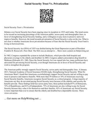 Social Security Trust Vs. Privatization
Social Security Trust v. Privatization
Debates over Social Security have been ongoing since its inception in 1935 until today. The trend seems
to be toward an increasing percentage of the American public, across party and demographic lines, in
favor of strengthening Social Security funding, and a willingness to pay more to preserve and even
improve benefits. However, the trend towards privatization of Social Security is also on the rise. What is
not clear is whether Americans favor privatization because of fears that the Social Security Trust Fund is
living on borrowed time.
The Social Security Act (SSA) of 1935 was drafted during the Great Depression as part of President
Franklin D. Roosevelt s New Deal. The SSA was an attempt to ... Show more content on Helpwriting.net
...
In 1965, Congress expanded the system to include Medicare, which provides both hospital and
physician coverage to the elderly and disabled. In 2003, Congress added a prescription drug benefit to
Medicare (Edwards 431, 540). Since the Social Security Act was signed into law, many politicians have
advocated for privatizing Social Security, even though Americans are in favor of Social Security and
wish to strengthen the program.
The American public strongly supports Social Security, across party and demographic lines. A January
2013, National Academy of Social Insurance (NASI) study, Strengthening Social Security: What Do
Americans Want?, found that Americans overwhelmingly support Social Security and are willing to pay
more to preserve and improve benefits. With more than 59 million or 18% of Americans receiving
Social Security benefits, Americans recognize Social Security as a critical program. A large majority of
Americans say they do not mind paying Social Security taxes because of the stability and security the
benefits provide. These findings hold true across party lines, those polled included 87% of Democrats,
72% of Republicans, and 81% of Independents. 73% of Americans are also willing to pay for Social
Security because they value it for themselves and their families. 85% of Americans say Social Security
is more important than ever to ensure that the elderly and disabled have dependable income. These
views cut across
... Get more on HelpWriting.net ...
 