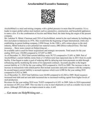 Arcelormittal Executive Summary
ArcelorMittal is a steel and mining company with a global presence in more than 60 countries. It is a
leader in major global carbon steel markets such as automotive, construction, and household appliances
to name a few. It is the combination of Arcelor and Mittal Steel, the latter being the origin of the present
company.
Mr. Lakshmi N. Mittal, Chairman and CEO of ArcelorMittal, started in the steel industry by building his
first steel plant in Indonesia in 1976. This would form the beginning of Ispat International, while also
establishing its parent holding company, LNM Group. In the 1980 s, still a minor player in the steel
industry, Mittal looked to a new potential raw material source, DRI (Direct reduced Iron). This had
immense ... Show more content on Helpwriting.net ...
Its available cash is used for future acquisitions and strategic movements. Total assets for the year
ending 2010 were 130,904 compared to 127,697 in 2009.
As of December 31, 2010 Total current liabilities were 30,723 compared to 23,491 in 2009. Part of
ArcelorMittal s current liability stems from a 3.2 billion term loan repayment due in 2011 from its credit
facility. It has begun to make a goal of reducing debt by delaying near term payments on debt through
refinancing and by modifying the terms of its repayment contracts. Accounts payable is the largest
current liability at 13,256 for the year ending 2010 compared to 10,676 in 2009. The increase is due to
increase in transactions with related parties that include associates and joint ventures with the company.
Its second largest current liability is accrued expenses which were 6,900 for the year ending 2010
compared to 6,922 in 2009.
As of December 31, 2010 Total liabilities were 64,804 compared to 62,260 in 2009. Bond issuances
increased total debt and net total debt increased due to increased working capital from higher levels of
steel production.
Revenues for the year ending 2010 were 78,025 compared to 61,021 in 2009. Sales in 2010 represented
an increase of 28% over 2009. This was due to a rise in steel shipments as well as a smaller rise in steel
prices. Although 2010 did see an improvement in sales, it still
... Get more on HelpWriting.net ...
 