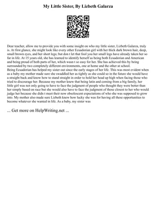 My Little Sister, By Lizbeth Galarza
Dear teacher, allow me to provide you with some insight on who my little sister, Lizbeth Galarza, truly
is. At first glance, she might look like every other Ecuadorian girl with her thick dark brown hair, deep,
small brown eyes, and her short legs; but don t let that fool you her small legs have already taken her so
far in life. At 15 years old, she has learned to identify herself as being both Ecuadorian and American
and being proud of both parts of her, which wasn t so easy for her. She has achieved this by being
surrounded by two completely different environments, one at home and the other at school.
Being Ecuadorian has helped my sister out since the early stages of her life. This was most evident when
as a baby my mother made sure she swaddled her as tightly as she could so in the future she would have
a straight back and know how to stand straight in order to hold her head up high when facing those who
tried to discourage her. Because my mother knew that being latin and coming from a big family, her
little girl was not only going to have to face the judgment of people who thought they were better than
her simply based on race but she would also have to face the judgment of those closest to her who would
judge her because she didn t meet their now obsolescent expectations of who she was supposed to grow
into. My mother also made sure Lizbeth knew how lucky she was for having all these opportunities to
become whatever she wanted in life. As a baby, my sister was
... Get more on HelpWriting.net ...
 