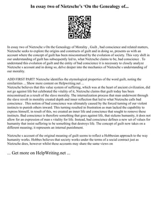 In essay two of Nietzsche’s ‘On the Genealogy of...
In essay two of Nietzsche s On the Genealogy of Morality , Guilt , bad conscience and related matters,
Nietzsche seeks to explore the origins and constructs of guilt and in doing so, presents us with an
account where the concept of guilt has been misconstrued by the evolution of society. This very shift in
our understanding of guilt has subsequently led to, what Nietzsche claims to be, bad conscience . To
understand this evolution of guilt and the entity of bad conscience it is necessary to closely analyze
Nietzsche s account and in doing so, delve deeper into the mechanics of Nietzsche s understanding of
our morality.
ADD FIRST PART! Nietzsche identifies the etymological properties of the word guilt, noting the
similarities ... Show more content on Helpwriting.net ...
Nietzsche believes that this value system of suffering, which was at the heart of ancient civilization, did
not go against life but celebrated the vitality of it, Nietzsche claims that guilt today has been
misconstrued as a result of the slave morality. The internalization process that man underwent through
the slave revolt in morality created depth and inner reflection that led to what Nietzsche calls bad
conscience . This notion of bad conscience was ultimately caused by the forced turning of our violent
instincts to punish others inward. This turning resulted in frustration as man lacked the capability to
express himself, in result of this, we created an inner life and conscience that sought to remove these
instincts. Bad conscience is therefore something that goes against life, that sickens humanity, it does not
allow for an expression of man s vitality for life. Instead, bad conscience defines a new set of values for
humanity that insist suffering to be something that destroys life. The concept of guilt now takes on a
different meaning; it represents an internal punishment.
Nietzsche s account of the original meaning of guilt seems to reflect a Hobbesian approach to the way
humanity works. Hobbes believes that society works under the terms of a social contract just as
Nietzsche does, however whilst these accounts may share the same views on
... Get more on HelpWriting.net ...
 