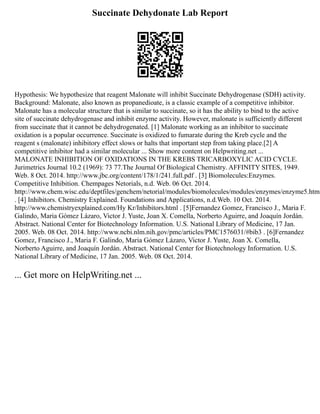 Succinate Dehydonate Lab Report
Hypothesis: We hypothesize that reagent Malonate will inhibit Succinate Dehydrogenase (SDH) activity.
Background: Malonate, also known as propanedioate, is a classic example of a competitive inhibitor.
Malonate has a molecular structure that is similar to succinate, so it has the ability to bind to the active
site of succinate dehydrogenase and inhibit enzyme activity. However, malonate is sufficiently different
from succinate that it cannot be dehydrogenated. [1] Malonate working as an inhibitor to succinate
oxidation is a popular occurrence. Succinate is oxidized to fumarate during the Kreb cycle and the
reagent s (malonate) inhibitory effect slows or halts that important step from taking place.[2] A
competitive inhibitor had a similar molecular ... Show more content on Helpwriting.net ...
MALONATE INHIBITION OF OXIDATIONS IN THE KREBS TRICARBOXYLIC ACID CYCLE.
Jurimetrics Journal 10.2 (1969): 73 77.The Journal Of Biological Chemistry. AFFINITY SITES, 1949.
Web. 8 Oct. 2014. http://www.jbc.org/content/178/1/241.full.pdf . [3] Biomolecules:Enzymes.
Competitive Inhibition. Chempages Netorials, n.d. Web. 06 Oct. 2014.
http://www.chem.wisc.edu/deptfiles/genchem/netorial/modules/biomolecules/modules/enzymes/enzyme5.htm
. [4] Inhibitors. Chemistry Explained. Foundations and Applications, n.d.Web. 10 Oct. 2014.
http://www.chemistryexplained.com/Hy Kr/Inhibitors.html . [5]Fernandez Gomez, Francisco J., Maria F.
Galindo, Maria Gómez Lázaro, Victor J. Yuste, Joan X. Comella, Norberto Aguirre, and Joaquín Jordán.
Abstract. National Center for Biotechnology Information. U.S. National Library of Medicine, 17 Jan.
2005. Web. 08 Oct. 2014. http://www.ncbi.nlm.nih.gov/pmc/articles/PMC1576031/#bib3 . [6]Fernandez
Gomez, Francisco J., Maria F. Galindo, Maria Gómez Lázaro, Victor J. Yuste, Joan X. Comella,
Norberto Aguirre, and Joaquín Jordán. Abstract. National Center for Biotechnology Information. U.S.
National Library of Medicine, 17 Jan. 2005. Web. 08 Oct. 2014.
... Get more on HelpWriting.net ...
 
