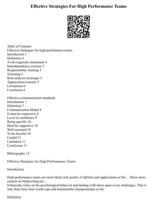 Effective Strategies For High Performance Teams
Table of Contents
Effective Strategies for high performance teams
Introduction 3
Definition 4
A role negotiate instrument 4
Interdependency exercise 5
Responsibility charting 5
Visioning 5
Role analysis technique 5
Appreciation concern 5
Limitations 6
Conclusion 6
Effective communication standards
Introduction 7
Definition 7
Communication Model 8
It must be expressive 9
Level of confidence 9
Being specific 10
Must be supportive 10
Well reasoned 10
To be forceful 10
Candid 11
Limitation 11
Conclusion 11
Bibliography 12
Effective Strategies for High Performances Teams
Introduction
High performance teams are more likely rich quality of abilities and applications of the ... Show more
content on Helpwriting.net ...
It basically relies on the psychological behavior and dealing with stress upon every challenges. That is
why there have four world cups and innumerable championships so far.
Definition
 
