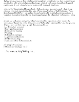 High performance teams ae those set of potential team players or think tanks who share common values
and attitude in achieve the set of goals and challenges with their professional attained knowledge and
experiences at its bests with a clear vision to accomplish in adequate time frame.
In the word of Katzenbach and Douglas Smith , High performance teams are typically reflect strong
extension of the basic characteristic of the team . (Anonymous, Qualities of High Performance Teams
Katzenbach and Smith) As we can see here the very basic thoughts about high performances teams in
which they discus about the peculiarities .its an integral element that reflects their performances a whole
.
As team and work groups are regarded to be a basic units of the organization as they improve the
functioning of the activities within it here are some of the basic here are some of the basic strategies in a
effective teamwork which we are going to discuss some of them.
 A role negotiate instrument
 Interdependency exercise
 Responsibility Charting
 Visioning
 Role analysis technique
 Appreciations and concern
 Hold review meetings
 Teamwork with level of commitments
A role negotiate instrument
Settlements are the integral part of
... Get more on HelpWriting.net ...
 