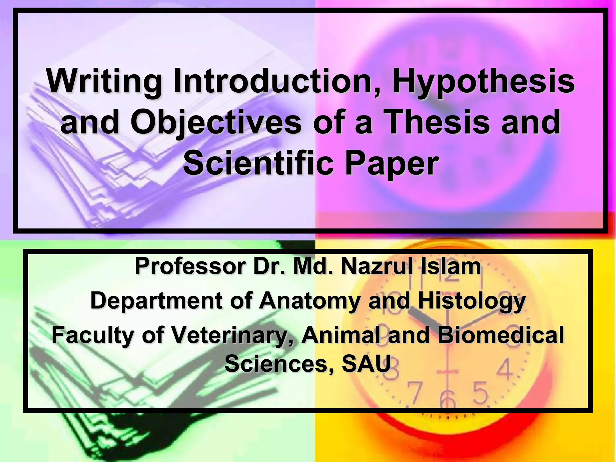 Writing Introduction, Hypothesis
and Objectives of a Thesis and
Scientific Paper
Professor Dr. Md. Nazrul Islam
Department of Anatomy and Histology
Faculty of Veterinary, Animal and Biomedical
Sciences, SAU
 