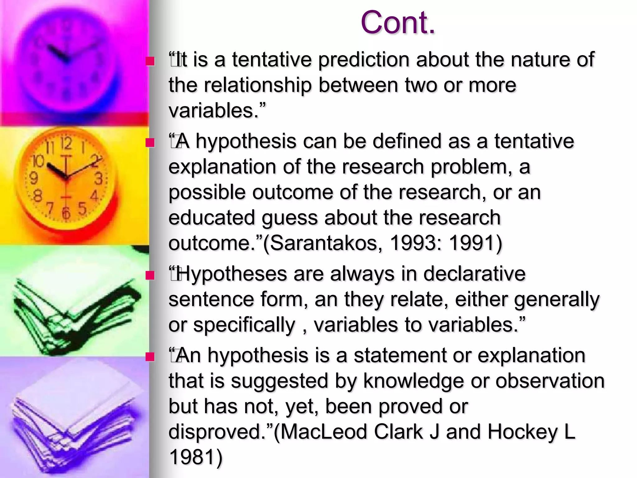 Cont.
 ƒ“It is a tentative prediction about the nature of
the relationship between two or more
variables.”
 ƒ“A hypothesis can be defined as a tentative
explanation of the research problem, a
possible outcome of the research, or an
educated guess about the research
outcome.”(Sarantakos, 1993: 1991)
 ƒ“Hypotheses are always in declarative
sentence form, an they relate, either generally
or specifically , variables to variables.”
 ƒ“An hypothesis is a statement or explanation
that is suggested by knowledge or observation
but has not, yet, been proved or
disproved.”(MacLeod Clark J and Hockey L
1981)
 