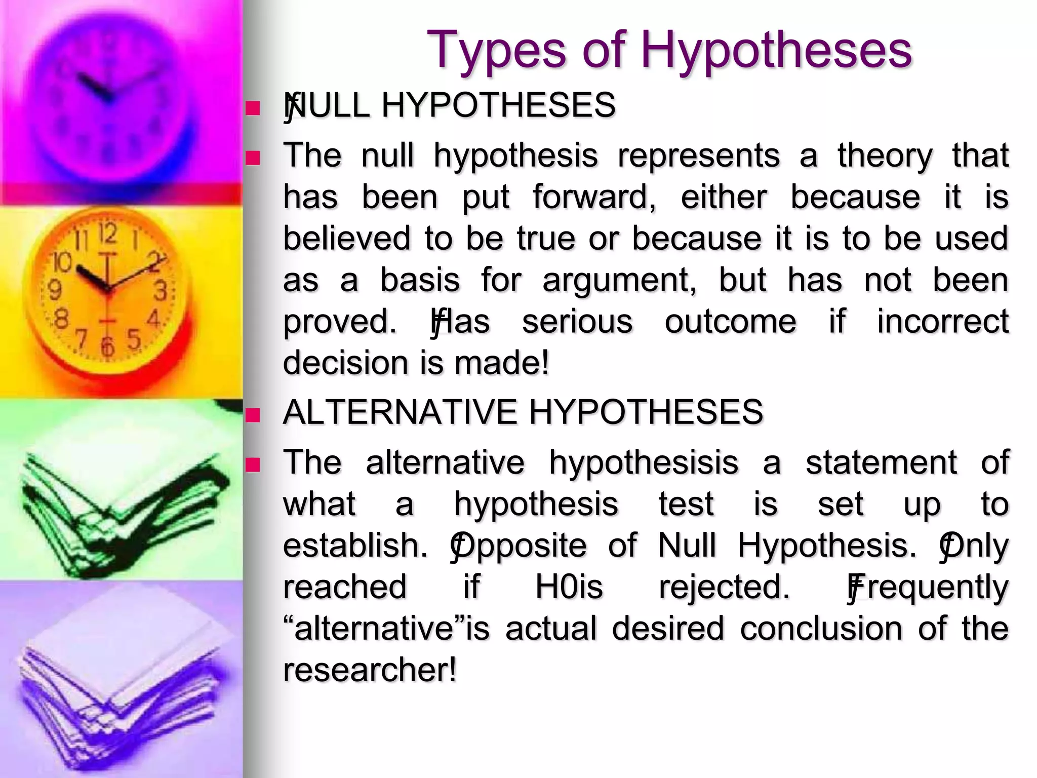 Types of Hypotheses
 ƒNULL HYPOTHESES
 The null hypothesis represents a theory that
has been put forward, either because it is
believed to be true or because it is to be used
as a basis for argument, but has not been
proved. ƒHas serious outcome if incorrect
decision is made!
 ALTERNATIVE HYPOTHESES
 The alternative hypothesisis a statement of
what a hypothesis test is set up to
establish. ƒOpposite of Null Hypothesis. ƒOnly
reached if H0is rejected. ƒFrequently
“alternative”is actual desired conclusion of the
researcher!
 