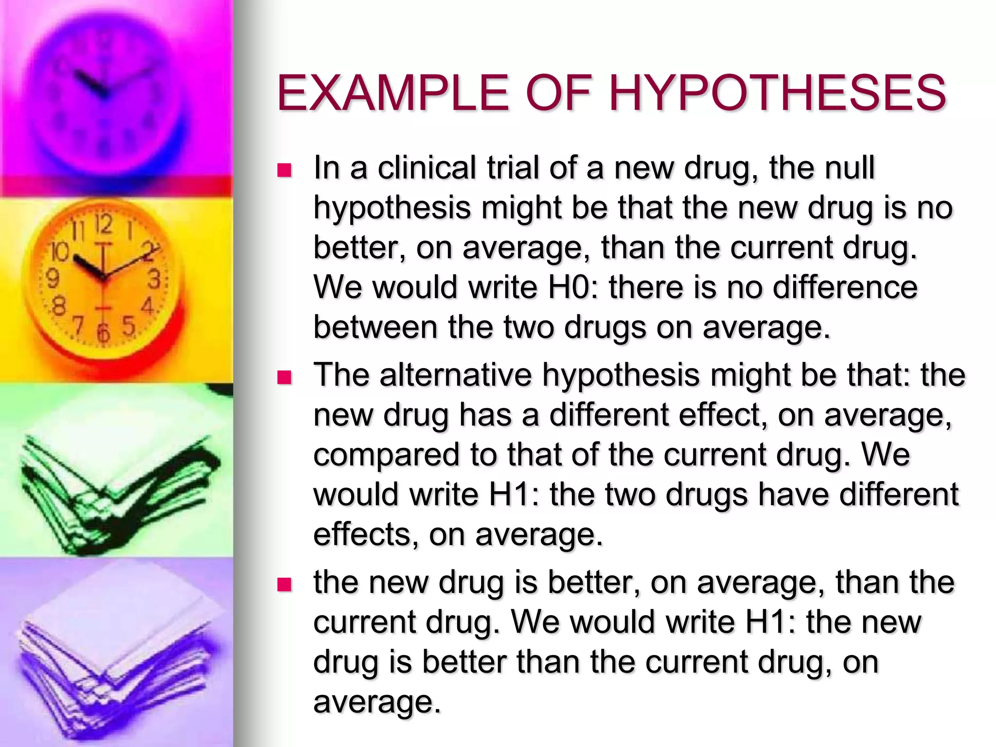 EXAMPLE OF HYPOTHESES
 In a clinical trial of a new drug, the null
hypothesis might be that the new drug is no
better, on average, than the current drug.
We would write H0: there is no difference
between the two drugs on average.
 The alternative hypothesis might be that: the
new drug has a different effect, on average,
compared to that of the current drug. We
would write H1: the two drugs have different
effects, on average.
 the new drug is better, on average, than the
current drug. We would write H1: the new
drug is better than the current drug, on
average.
 