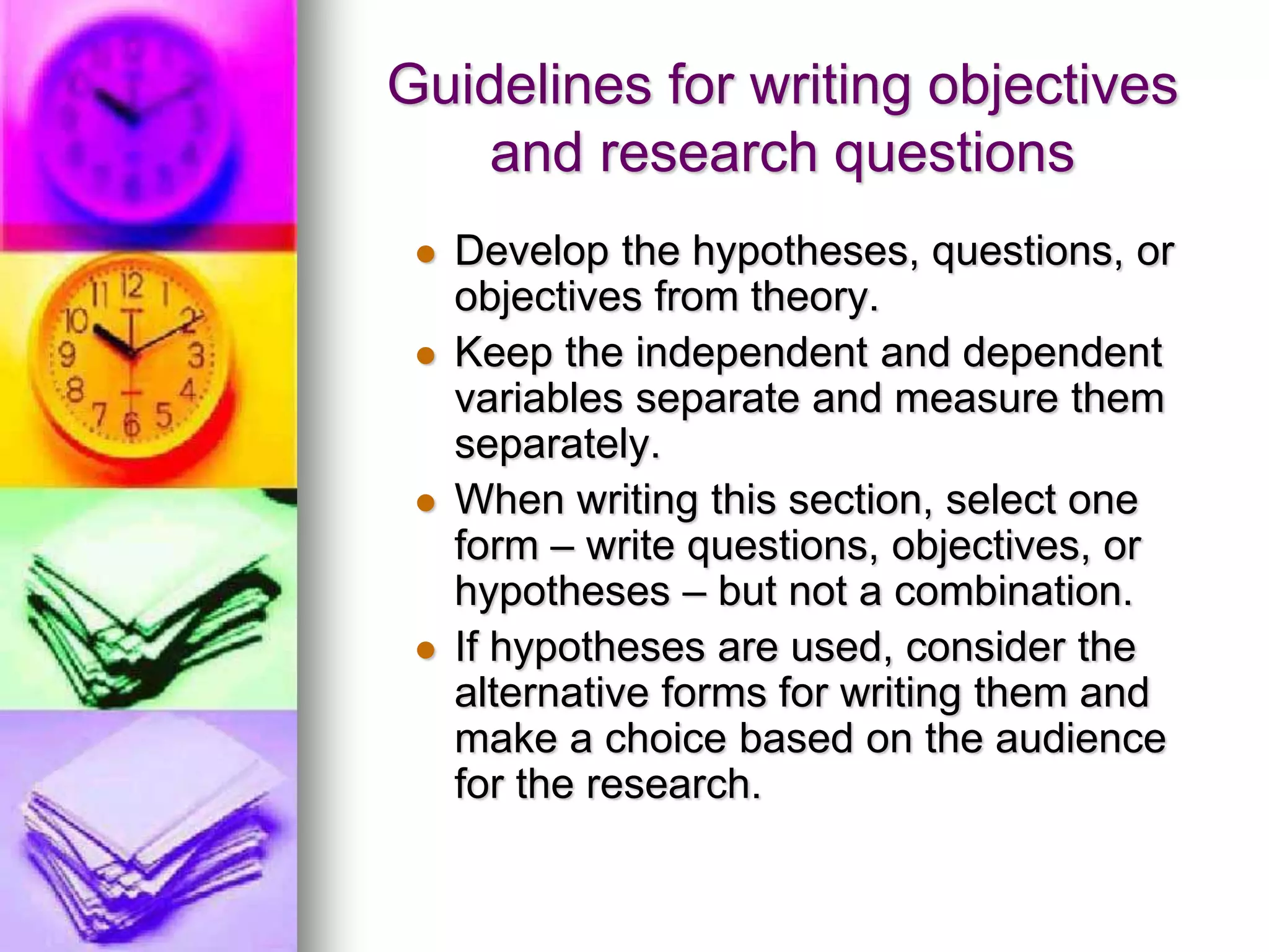 Guidelines for writing objectives
and research questions
 Develop the hypotheses, questions, or
objectives from theory.
 Keep the independent and dependent
variables separate and measure them
separately.
 When writing this section, select one
form – write questions, objectives, or
hypotheses – but not a combination.
 If hypotheses are used, consider the
alternative forms for writing them and
make a choice based on the audience
for the research.
 