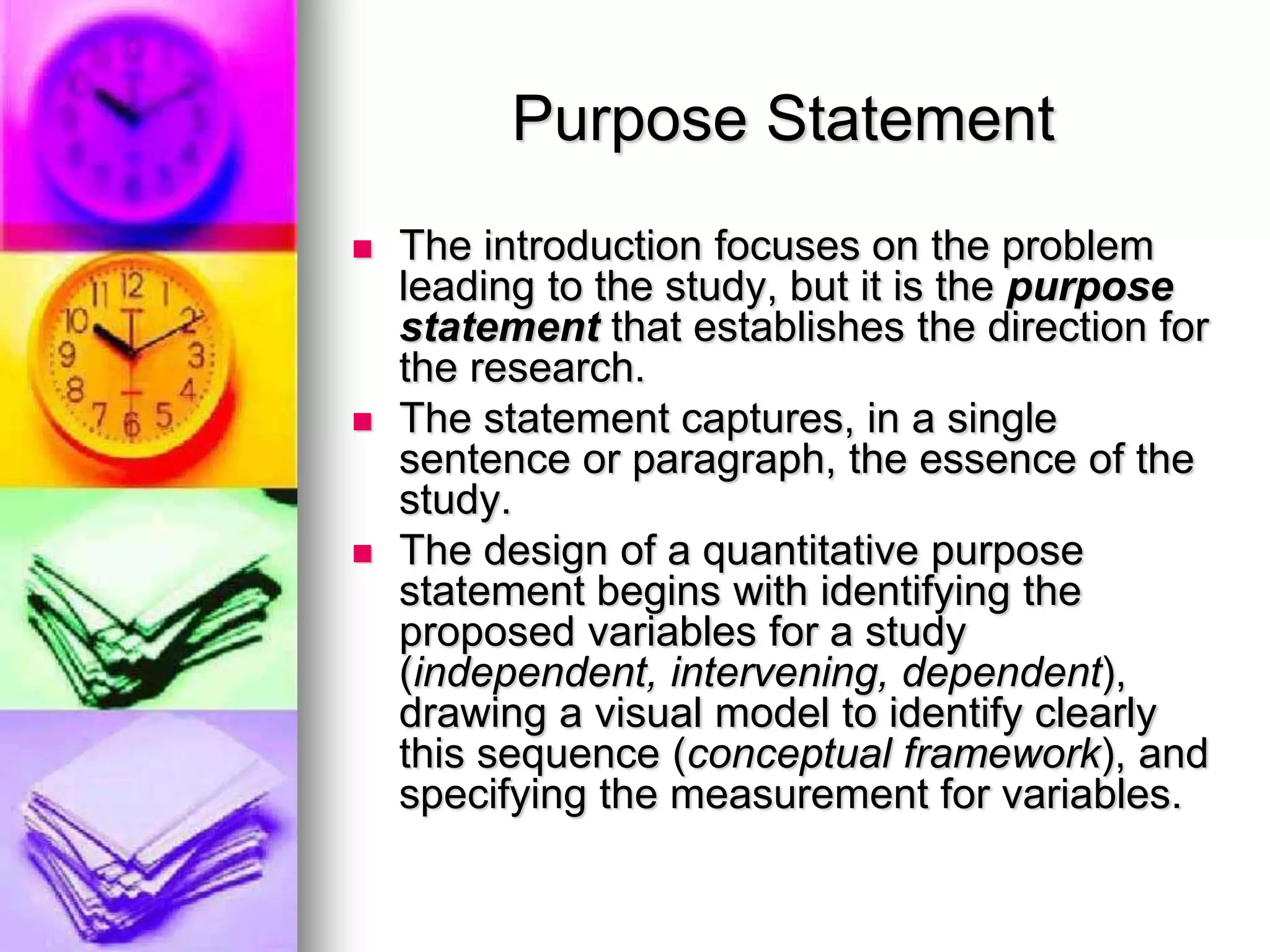 Purpose Statement
 The introduction focuses on the problem
leading to the study, but it is the purpose
statement that establishes the direction for
the research.
 The statement captures, in a single
sentence or paragraph, the essence of the
study.
 The design of a quantitative purpose
statement begins with identifying the
proposed variables for a study
(independent, intervening, dependent),
drawing a visual model to identify clearly
this sequence (conceptual framework), and
specifying the measurement for variables.
 