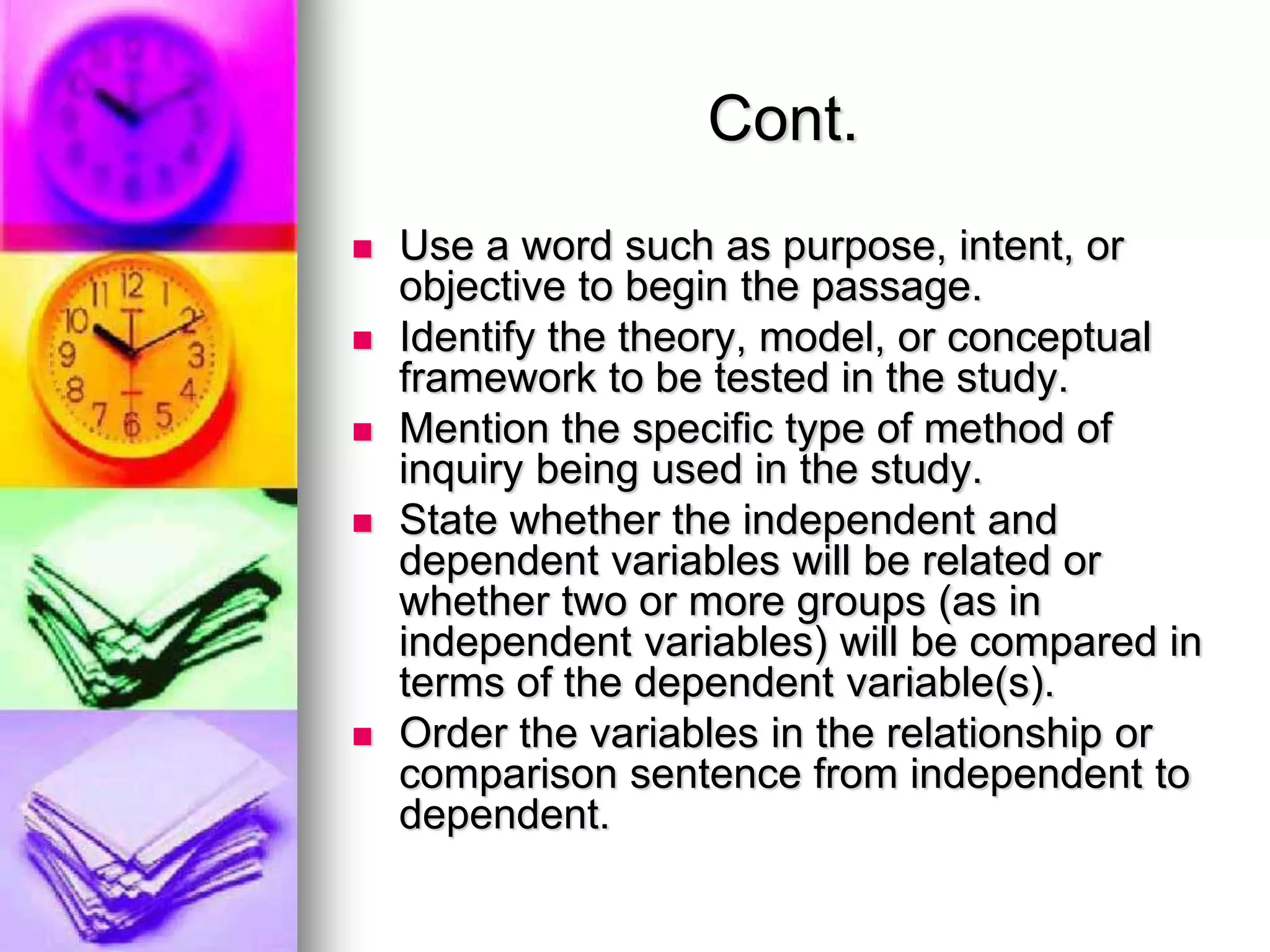 Cont.
 Use a word such as purpose, intent, or
objective to begin the passage.
 Identify the theory, model, or conceptual
framework to be tested in the study.
 Mention the specific type of method of
inquiry being used in the study.
 State whether the independent and
dependent variables will be related or
whether two or more groups (as in
independent variables) will be compared in
terms of the dependent variable(s).
 Order the variables in the relationship or
comparison sentence from independent to
dependent.
 