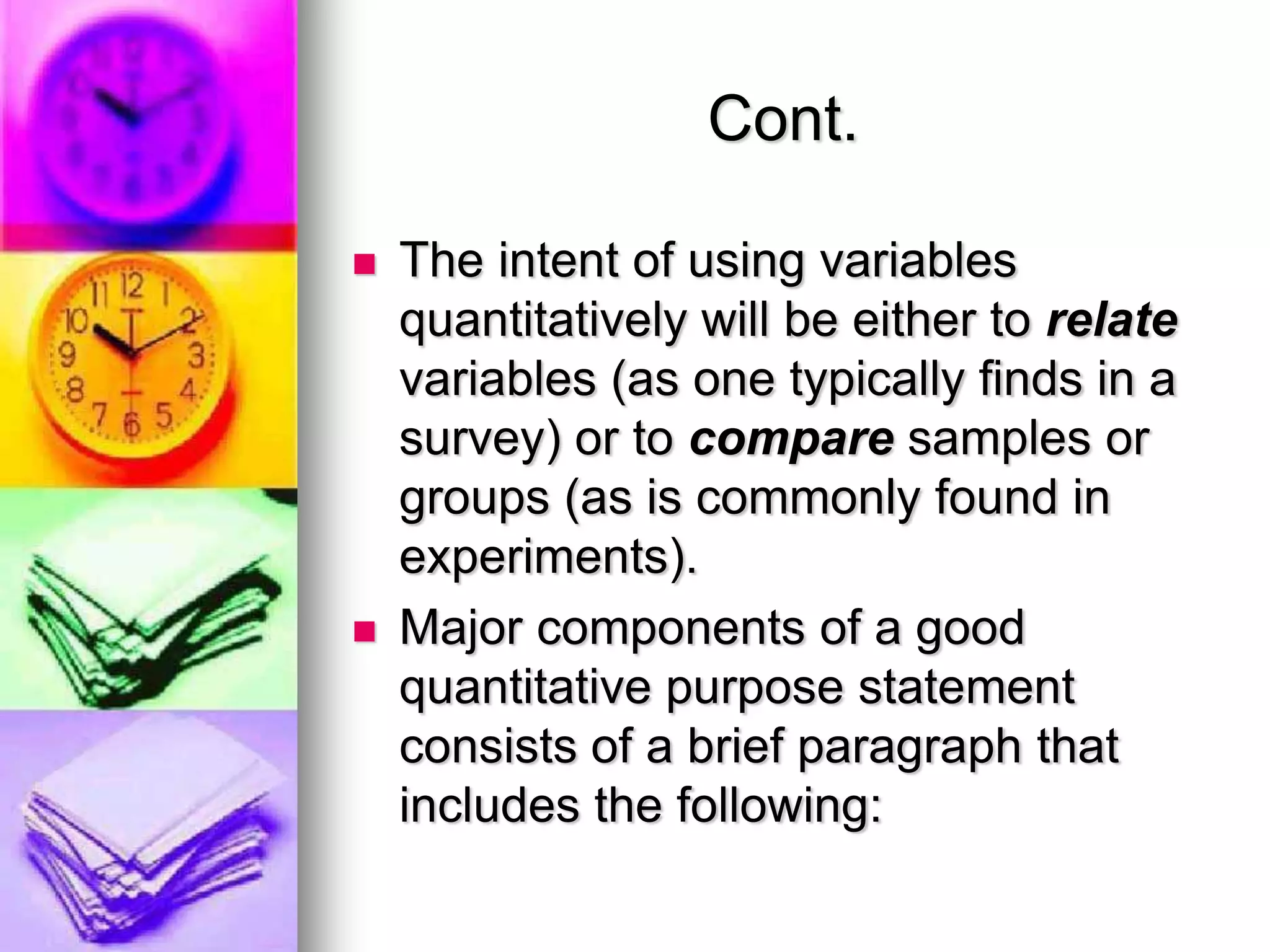 Cont.
 The intent of using variables
quantitatively will be either to relate
variables (as one typically finds in a
survey) or to compare samples or
groups (as is commonly found in
experiments).
 Major components of a good
quantitative purpose statement
consists of a brief paragraph that
includes the following:
 