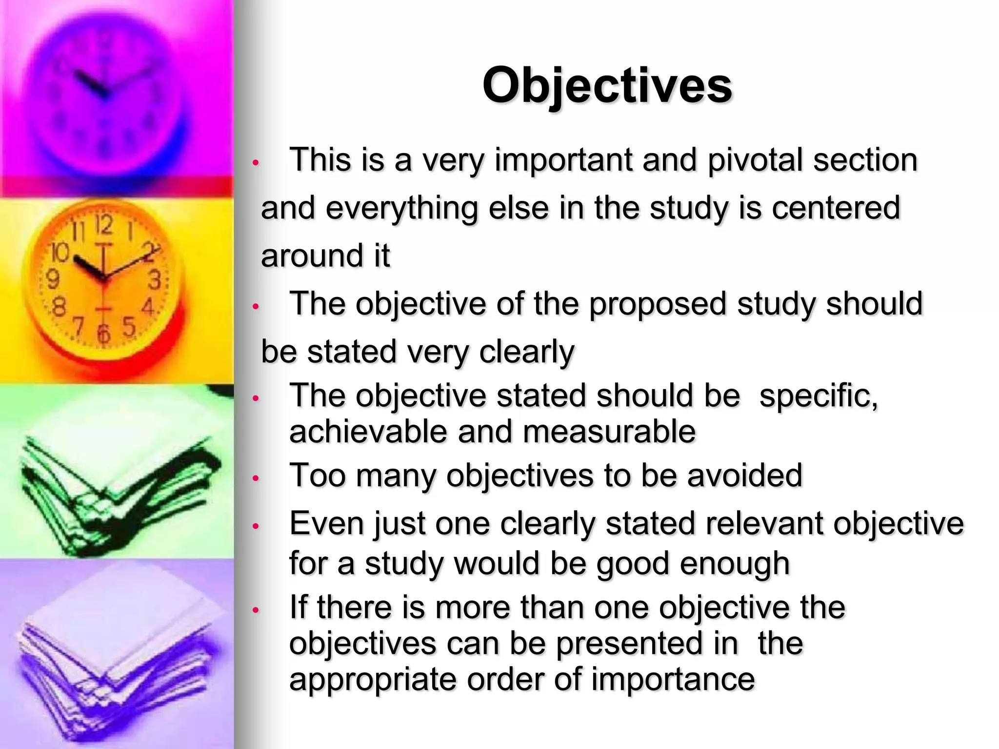 Objectives
• This is a very important and pivotal section
and everything else in the study is centered
around it
• The objective of the proposed study should
be stated very clearly
• The objective stated should be specific,
achievable and measurable
• Too many objectives to be avoided
• Even just one clearly stated relevant objective
for a study would be good enough
• If there is more than one objective the
objectives can be presented in the
appropriate order of importance
 