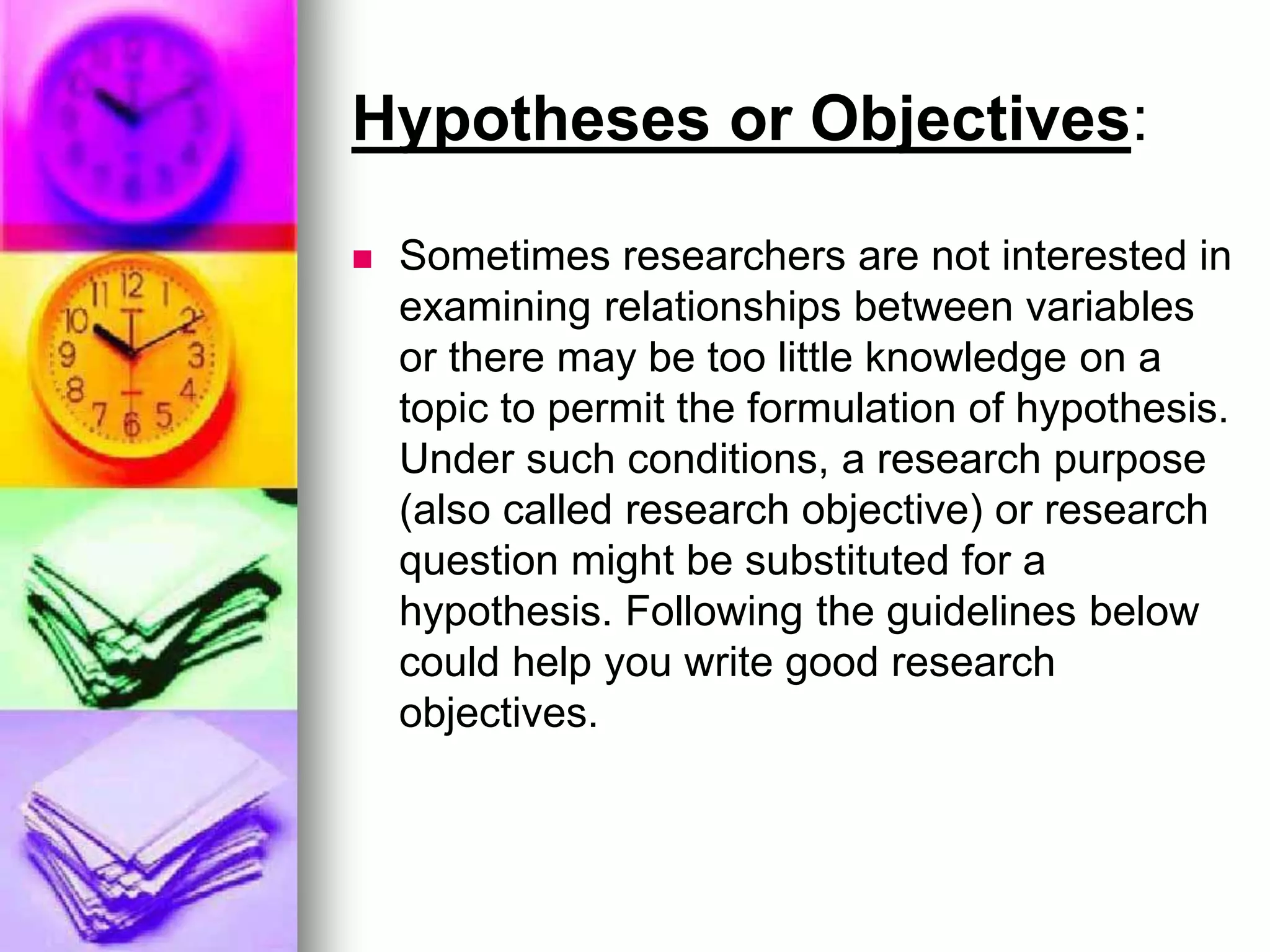 Hypotheses or Objectives:
 Sometimes researchers are not interested in
examining relationships between variables
or there may be too little knowledge on a
topic to permit the formulation of hypothesis.
Under such conditions, a research purpose
(also called research objective) or research
question might be substituted for a
hypothesis. Following the guidelines below
could help you write good research
objectives.
 