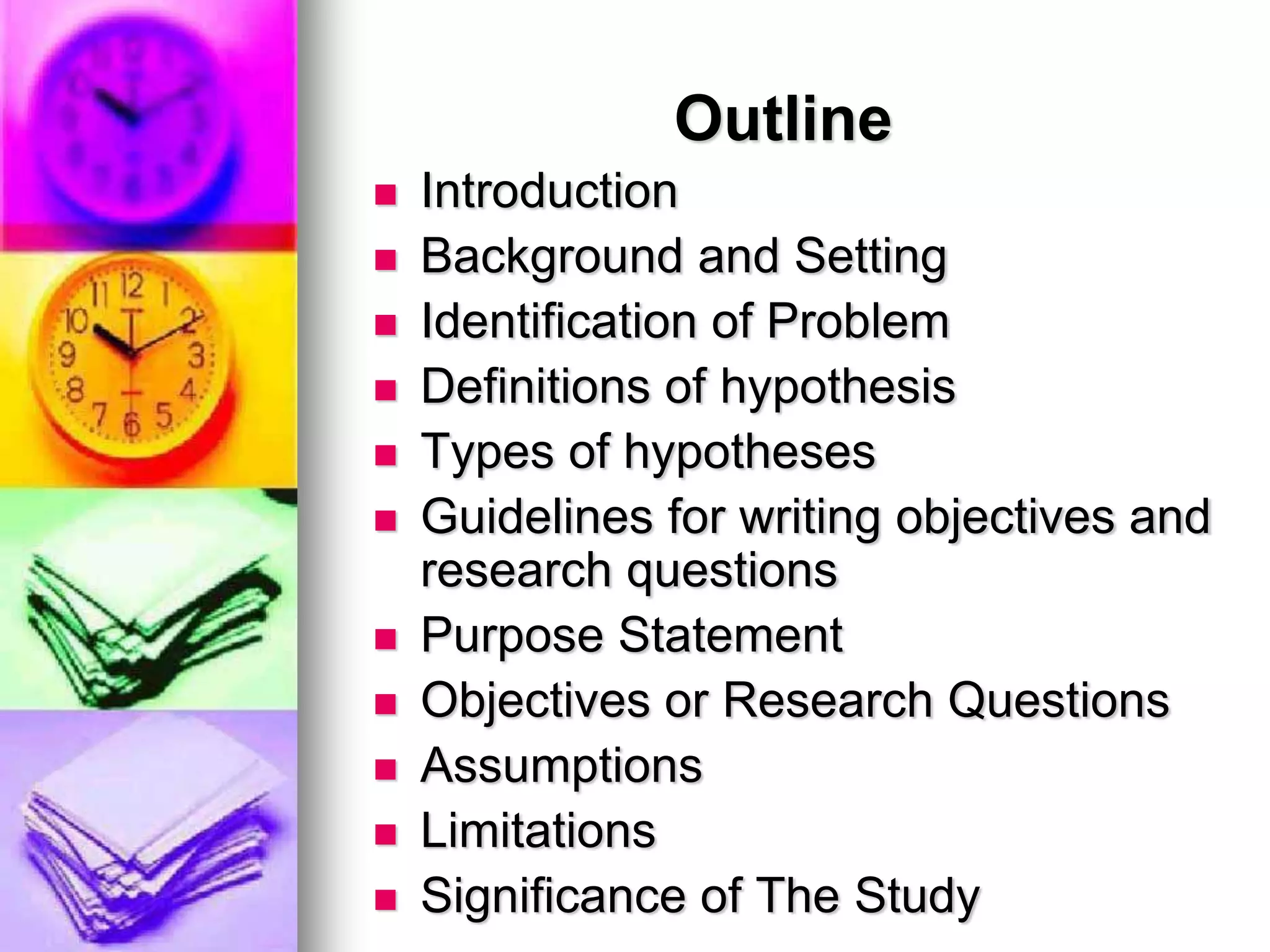 Outline
 Introduction
 Background and Setting
 Identification of Problem
 Definitions of hypothesis
 Types of hypotheses
 Guidelines for writing objectives and
research questions
 Purpose Statement
 Objectives or Research Questions
 Assumptions
 Limitations
 Significance of The Study
 