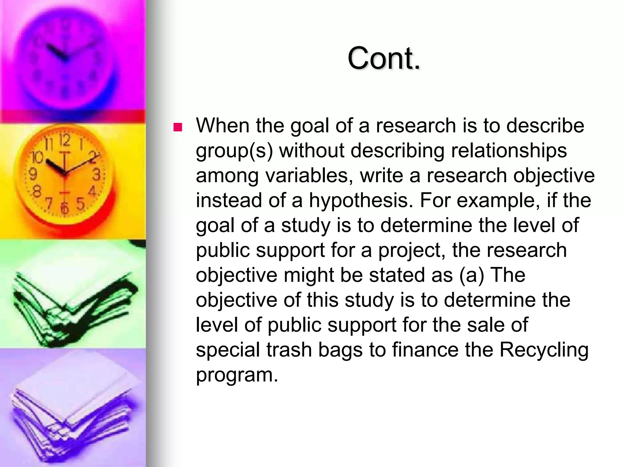 Cont.
 When the goal of a research is to describe
group(s) without describing relationships
among variables, write a research objective
instead of a hypothesis. For example, if the
goal of a study is to determine the level of
public support for a project, the research
objective might be stated as (a) The
objective of this study is to determine the
level of public support for the sale of
special trash bags to finance the Recycling
program.
 