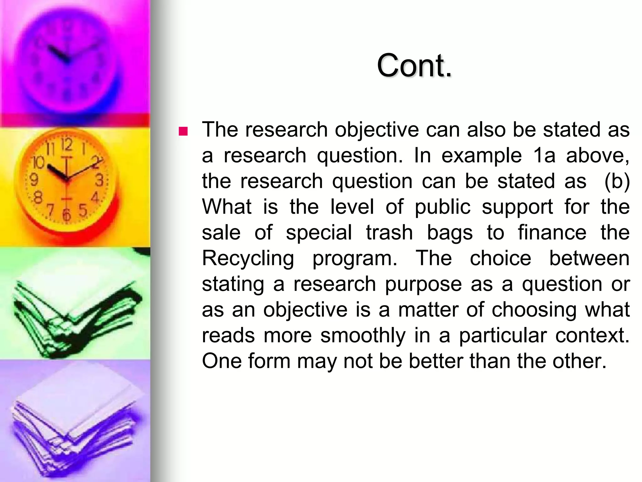 Cont.
 The research objective can also be stated as
a research question. In example 1a above,
the research question can be stated as (b)
What is the level of public support for the
sale of special trash bags to finance the
Recycling program. The choice between
stating a research purpose as a question or
as an objective is a matter of choosing what
reads more smoothly in a particular context.
One form may not be better than the other.
 