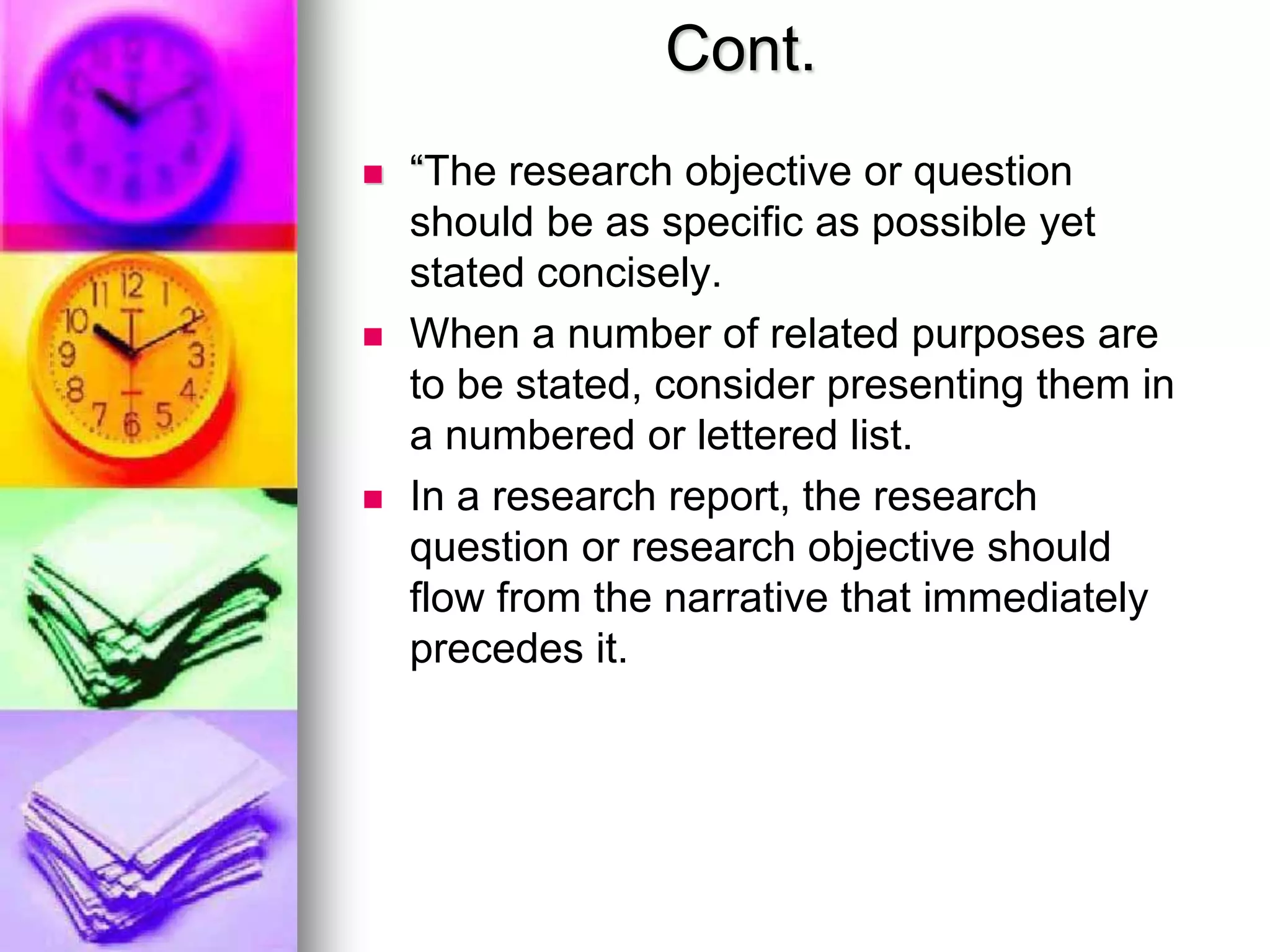 Cont.
 “The research objective or question
should be as specific as possible yet
stated concisely.
 When a number of related purposes are
to be stated, consider presenting them in
a numbered or lettered list.
 In a research report, the research
question or research objective should
flow from the narrative that immediately
precedes it.
 