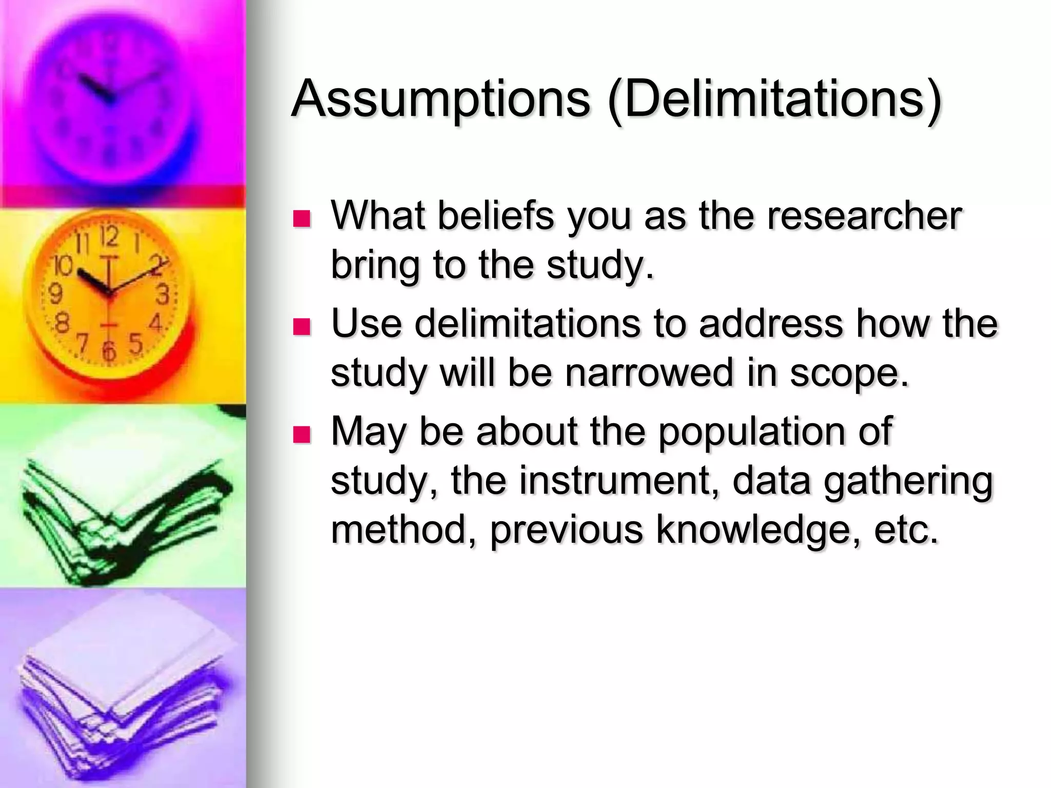 Assumptions (Delimitations)
 What beliefs you as the researcher
bring to the study.
 Use delimitations to address how the
study will be narrowed in scope.
 May be about the population of
study, the instrument, data gathering
method, previous knowledge, etc.
 