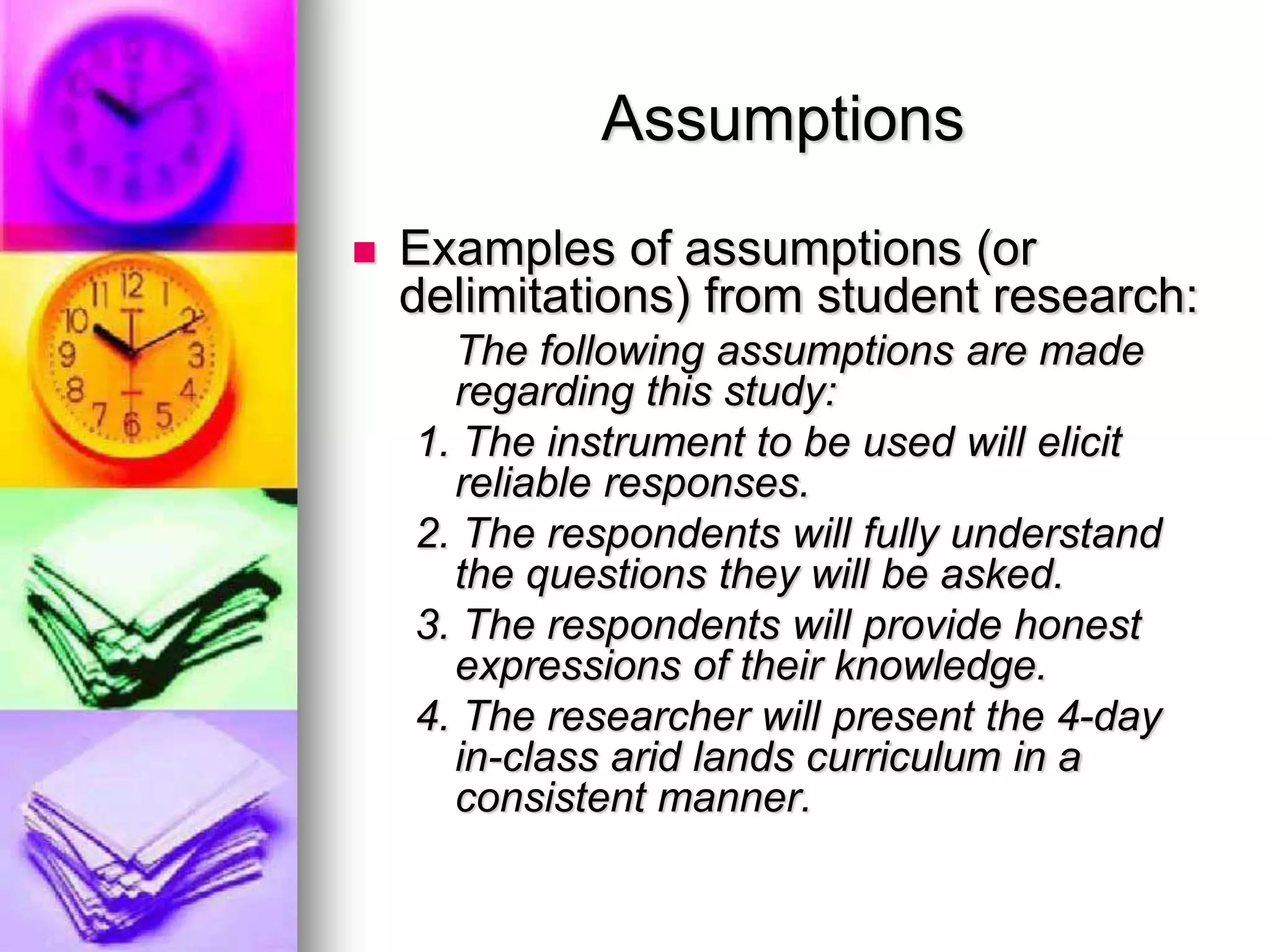 Assumptions
 Examples of assumptions (or
delimitations) from student research:
The following assumptions are made
regarding this study:
1. The instrument to be used will elicit
reliable responses.
2. The respondents will fully understand
the questions they will be asked.
3. The respondents will provide honest
expressions of their knowledge.
4. The researcher will present the 4-day
in-class arid lands curriculum in a
consistent manner.
 