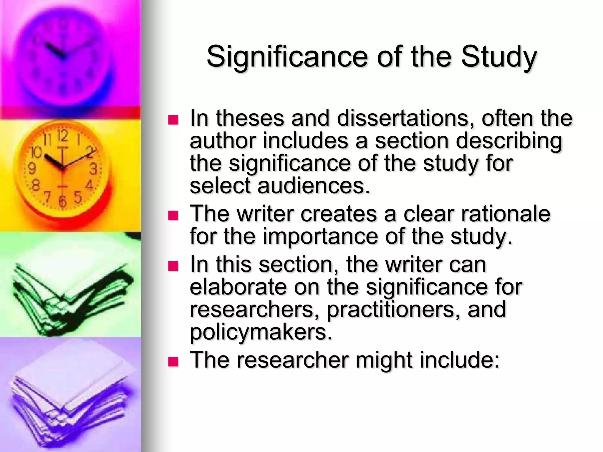 Significance of the Study
 In theses and dissertations, often the
author includes a section describing
the significance of the study for
select audiences.
 The writer creates a clear rationale
for the importance of the study.
 In this section, the writer can
elaborate on the significance for
researchers, practitioners, and
policymakers.
 The researcher might include:
 