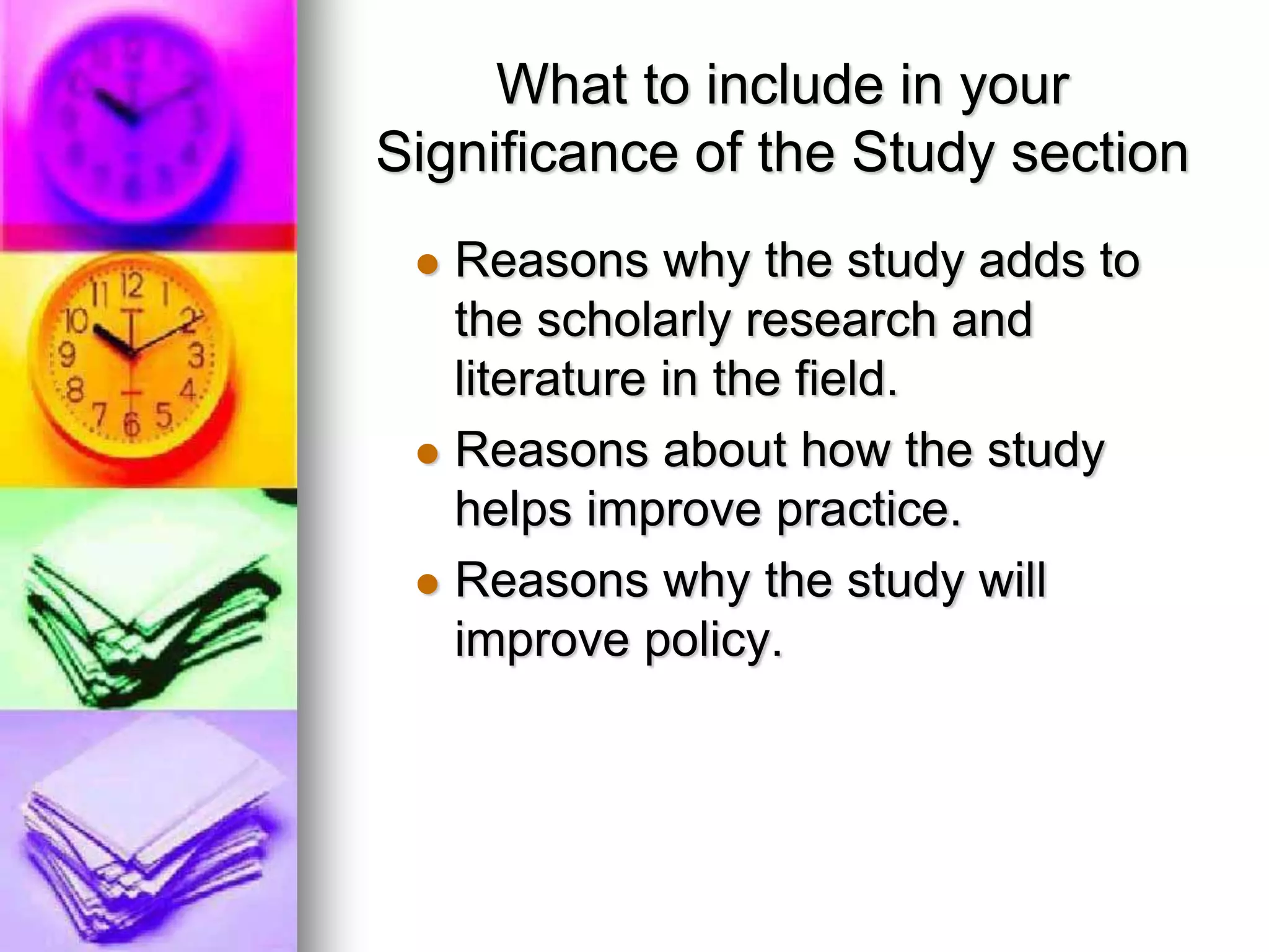 What to include in your
Significance of the Study section
 Reasons why the study adds to
the scholarly research and
literature in the field.
 Reasons about how the study
helps improve practice.
 Reasons why the study will
improve policy.
 