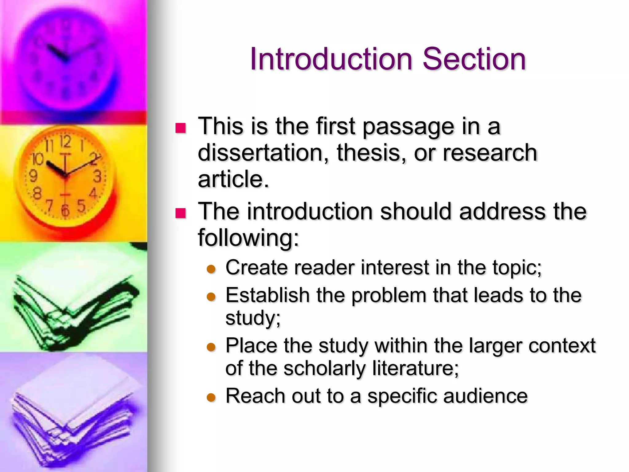 Introduction Section
 This is the first passage in a
dissertation, thesis, or research
article.
 The introduction should address the
following:
 Create reader interest in the topic;
 Establish the problem that leads to the
study;
 Place the study within the larger context
of the scholarly literature;
 Reach out to a specific audience
 
