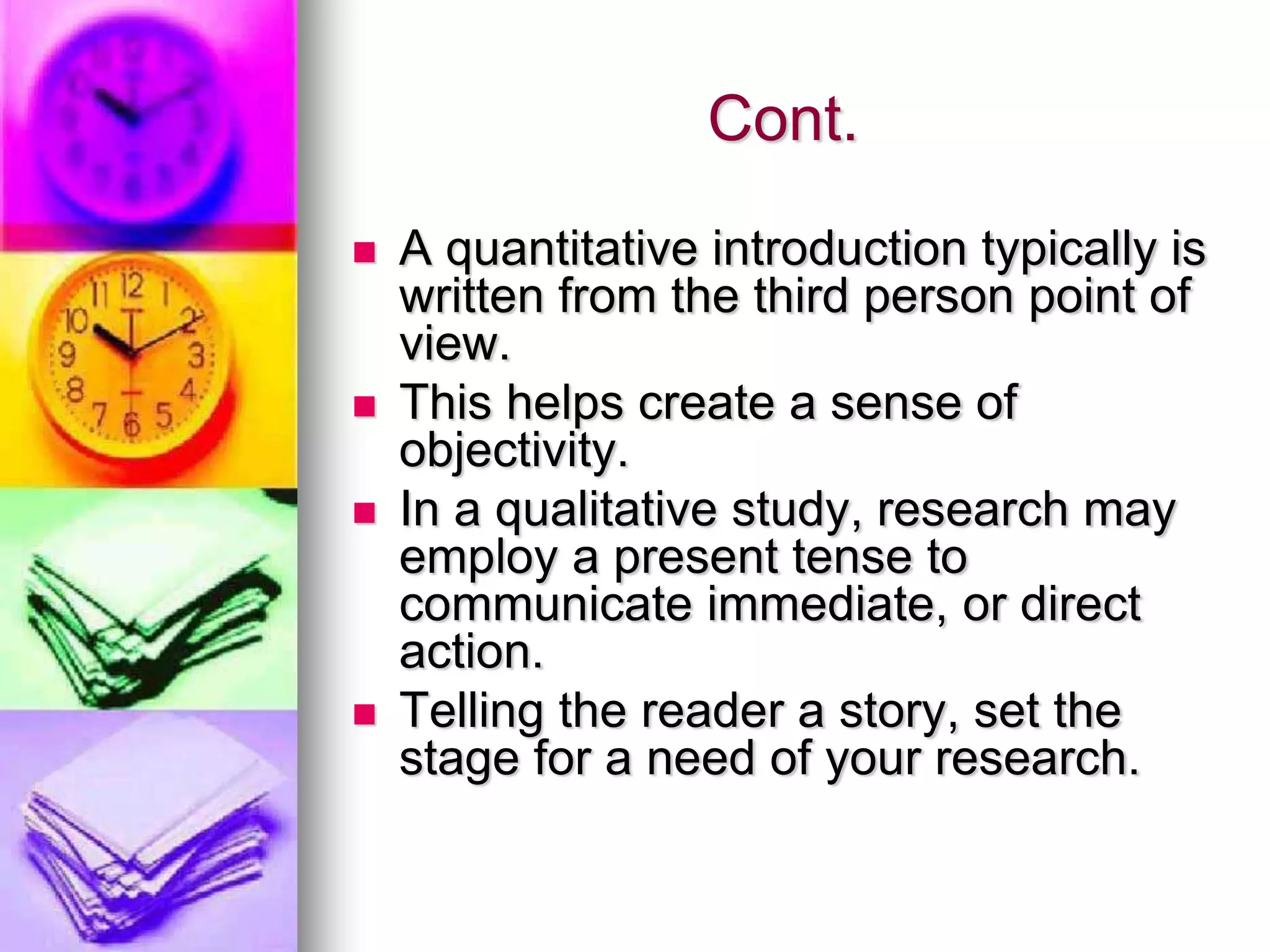 Cont.
 A quantitative introduction typically is
written from the third person point of
view.
 This helps create a sense of
objectivity.
 In a qualitative study, research may
employ a present tense to
communicate immediate, or direct
action.
 Telling the reader a story, set the
stage for a need of your research.
 