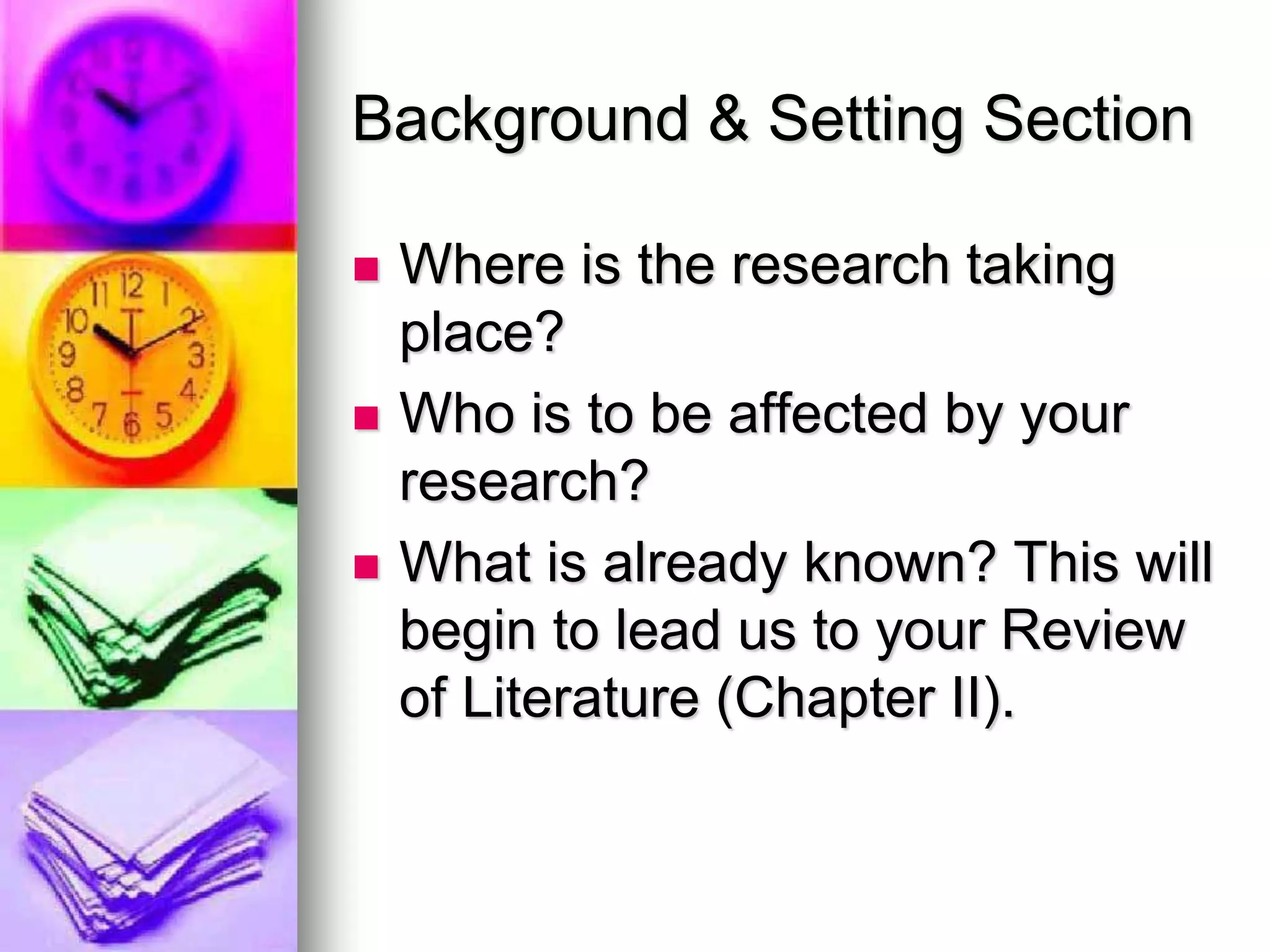 Background & Setting Section
 Where is the research taking
place?
 Who is to be affected by your
research?
 What is already known? This will
begin to lead us to your Review
of Literature (Chapter II).
 
