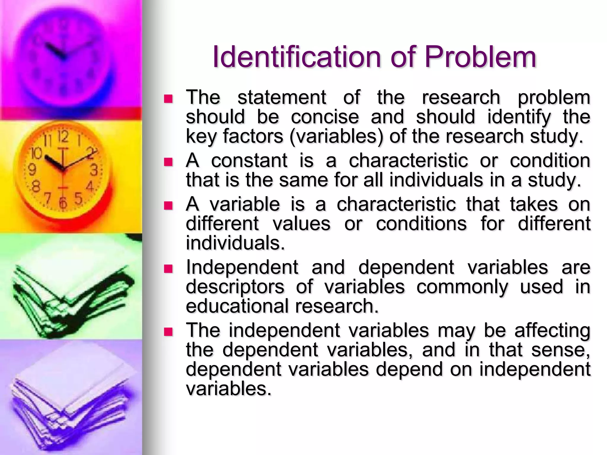 Identification of Problem
 The statement of the research problem
should be concise and should identify the
key factors (variables) of the research study.
 A constant is a characteristic or condition
that is the same for all individuals in a study.
 A variable is a characteristic that takes on
different values or conditions for different
individuals.
 Independent and dependent variables are
descriptors of variables commonly used in
educational research.
 The independent variables may be affecting
the dependent variables, and in that sense,
dependent variables depend on independent
variables.
 