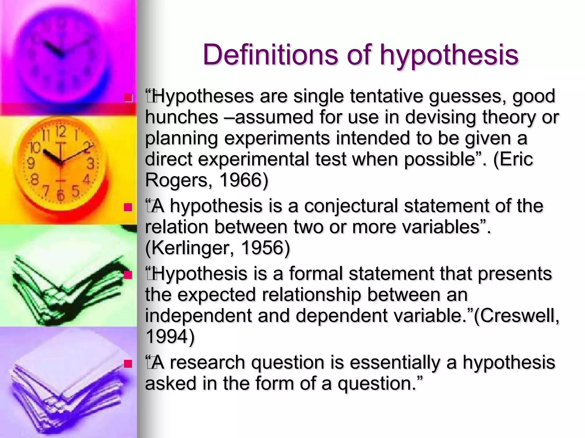 Definitions of hypothesis
 ƒ“Hypotheses are single tentative guesses, good
hunches –assumed for use in devising theory or
planning experiments intended to be given a
direct experimental test when possible”. (Eric
Rogers, 1966)
 ƒ“A hypothesis is a conjectural statement of the
relation between two or more variables”.
(Kerlinger, 1956)
 ƒ“Hypothesis is a formal statement that presents
the expected relationship between an
independent and dependent variable.”(Creswell,
1994)
 ƒ“A research question is essentially a hypothesis
asked in the form of a question.”
 