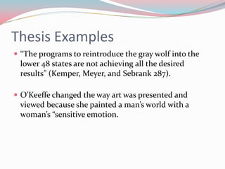 Thesis Examples
 “The programs to reintroduce the gray wolf into the
 lower 48 states are not achieving all the desired
 results” (Kemper, Meyer, and Sebrank 287).

 O’Keeffe changed the way art was presented and
 viewed because she painted a man’s world with a
 woman’s “sensitive emotion.
 