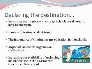 Declaring the destination…
 Increasing the number of snow days schools are allowed to
  have in Michigan.

 Dangers of texting while driving.

 The importance of continuing arts education in the schools.

 Impact of violent video games on
  adolescents.

 Increasing the availability of technology
  for student use in the classroom at
  Greenville High School.
 
