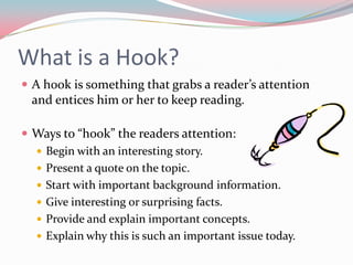 What is a Hook?
 A hook is something that grabs a reader’s attention
  and entices him or her to keep reading.

 Ways to “hook” the readers attention:
   Begin with an interesting story.
   Present a quote on the topic.
   Start with important background information.
   Give interesting or surprising facts.
   Provide and explain important concepts.
   Explain why this is such an important issue today.
 