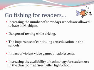 Go fishing for readers…
 Increasing the number of snow days schools are allowed
 to have in Michigan.

 Dangers of texting while driving.

 The importance of continuing arts education in the
 schools.

 Impact of violent video games on adolescents.

 Increasing the availability of technology for student use
 in the classroom at Greenville High School.
 