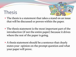 Thesis
 The thesis is a statement that takes a stand on an issue
  that will be discussed or proven within the paper.

 The thesis statement is the most important part of the
  introduction (if not the entire paper) because it drives
  where the rest of the paper is going.

 A thesis statement should be a sentence that clearly
  states your opinion on the prompt question and what
  your paper will prove.
 