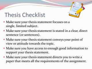 Thesis Checklist
 Make sure your thesis statement focuses on a
    single, limited subject.
   Make sure your thesis statement is stated in a clear, direct
    sentence (or sentences).
   Make sure your thesis statement conveys your point of
    view or attitude towards the topic.
   Make sure you have access to enough good information to
    support your thesis statement.
   Make sure your thesis statement directs you to write a
    paper that meets all the requirements of the assignment.
 