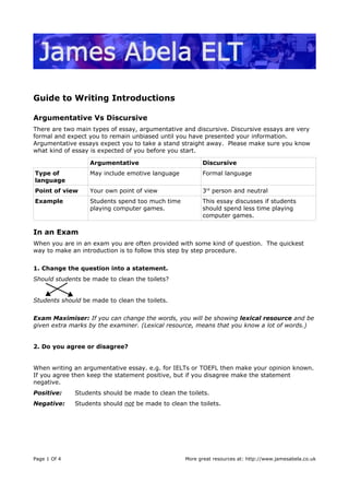 Guide to Writing Introductions
Argumentative Vs Discursive
There are two main types of essay, argumentative and discursive. Discursive essays are very
formal and expect you to remain unbiased until you have presented your information.
Argumentative essays expect you to take a stand straight away. Please make sure you know
what kind of essay is expected of you before you start.
Argumentative Discursive
Type of
language
May include emotive language Formal language
Point of view Your own point of view 3rd
person and neutral
Example Students spend too much time
playing computer games.
This essay discusses if students
should spend less time playing
computer games.
In an Exam
When you are in an exam you are often provided with some kind of question. The quickest
way to make an introduction is to follow this step by step procedure.
1. Change the question into a statement.
Should students be made to clean the toilets?
Students should be made to clean the toilets.
Exam Maximiser: If you can change the words, you will be showing lexical resource and be
given extra marks by the examiner. (Lexical resource, means that you know a lot of words.)
2. Do you agree or disagree?
When writing an argumentative essay. e.g. for IELTs or TOEFL then make your opinion known.
If you agree then keep the statement positive, but if you disagree make the statement
negative.
Positive: Students should be made to clean the toilets.
Negative: Students should not be made to clean the toilets.
Page 1 Of 4 More great resources at: http://www.jamesabela.co.uk
 