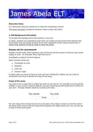 Discursive Essay
In a discursive essay you should try to make the introduction neutral.
This essay discusses if students should be made to clean the toilets.
3. Add Background information
Try to add some background to the question, if you can:
In Japan, students are expected to clean their own toilets and the government believes that
this practice may encourage students to be more respectful of their school environment. I
believe that students should be made to clean the toilets.
Essays set for coursework
Outside of exam halls, direct questions may not be set and the teacher or lecturer may simply
supply an area. For example, they might ask you to:
Investigate an aspect of school hygiene.
Other common words are:
● Investigate an area
● Research
● Look into
● Choose a topic
In these cases you have to come up with your own introduction. Before you can write an
introduction you have to decide the scope of the essay.
Scope of the essay
You want to set a scope that is neither too wide nor too narrow. For example surveying all the
children in your country would be difficult, but just surveying yourself would show no effort on
your part. A happy medium would be surveying the class.
For each essay there should only be one main point. This makes it easier to write the rest of
the essay and to ensure that the essay flows properly from beginning to end. You can now go
to step 2 of the exam guide.
Page 2 Of 4 More great resources at: http://www.jamesabela.co.uk
Scope
Too wideToo narrow
 