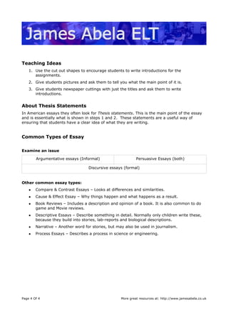 Teaching Ideas
1. Use the cut out shapes to encourage students to write introductions for the
assignments.
2. Give students pictures and ask them to tell you what the main point of it is.
3. Give students newspaper cuttings with just the titles and ask them to write
introductions.
About Thesis Statements
In American essays they often look for Thesis statements. This is the main point of the essay
and is essentially what is shown in steps 1 and 2. These statements are a useful way of
ensuring that students have a clear idea of what they are writing.
Common Types of Essay
Examine an issue
Argumentative essays (Informal) Persuasive Essays (both)
Discursive essays (formal)
Other common essay types:
● Compare & Contrast Essays – Looks at differences and similarities.
● Cause & Effect Essay – Why things happen and what happens as a result.
● Book Reviews – Includes a description and opinion of a book. It is also common to do
game and Movie reviews.
● Descriptive Essays – Describe something in detail. Normally only children write these,
because they build into stories, lab-reports and biological descriptions.
● Narrative – Another word for stories, but may also be used in journalism.
● Process Essays – Describes a process in science or engineering.
Page 4 Of 4 More great resources at: http://www.jamesabela.co.uk
 