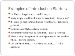 Examples of Introduction Starters
I will never forget when… (tell a story)
Many people would be shocked to learn that… (state a fact)
If I could go back in time, I never would have… (attention
 grabber)
Statistics show that… (state a statistic)
You might be surprised to learn that… (state a statistic)
There is only one opinion an intelligent person can conclude
 when… (strong opinion.
Did you know that….? Or Have you ever….? (ask a
 question)
 