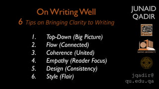 JUNAID
QADIR
On Writing Well
6 Tips on Bringing Clarity to Writing
1. Top-Down (Big Picture)
2. Flow (Connected)
3. Coherence (United)
4. Empathy (Reader Focus)
5. Design (Consistency)
6. Style (Flair) jqadir@
qu.edu.qa
 