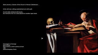 Saint Jerome, a Doctor of the Church in Roman Catholicism …
A thin old man, sitting outstretched arm with quill.
A work table cluttered with books,
the memento mori of a skull placed on another open book.
Caravaggio Le Caravage
Saint Jerome
Saint Jérôme ou Saint Jérôme écrivant
1606
Galleria Borghese, Roma
 
