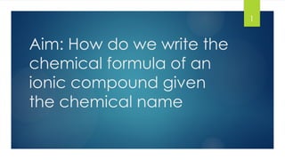 1
Aim: How do we write the
chemical formula of an
ionic compound given
the chemical name
 