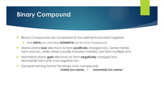Binary Compound
 Binary Compounds are composed of two elements bonded together
 One METAL Ion and One NONMETAL Ion for Ionic Compound
 Metal atoms lose electrons to form positively charged ions. Some metals
form one ion, while others (usually transition metals) can form multiple ions.
 Nonmetal atoms gain electrons to form negatively charged ions.
Nonmetals form only one negative ion.
 General naming format for binary ionic compounds
“metal ion name + nonmetal ion name”
 