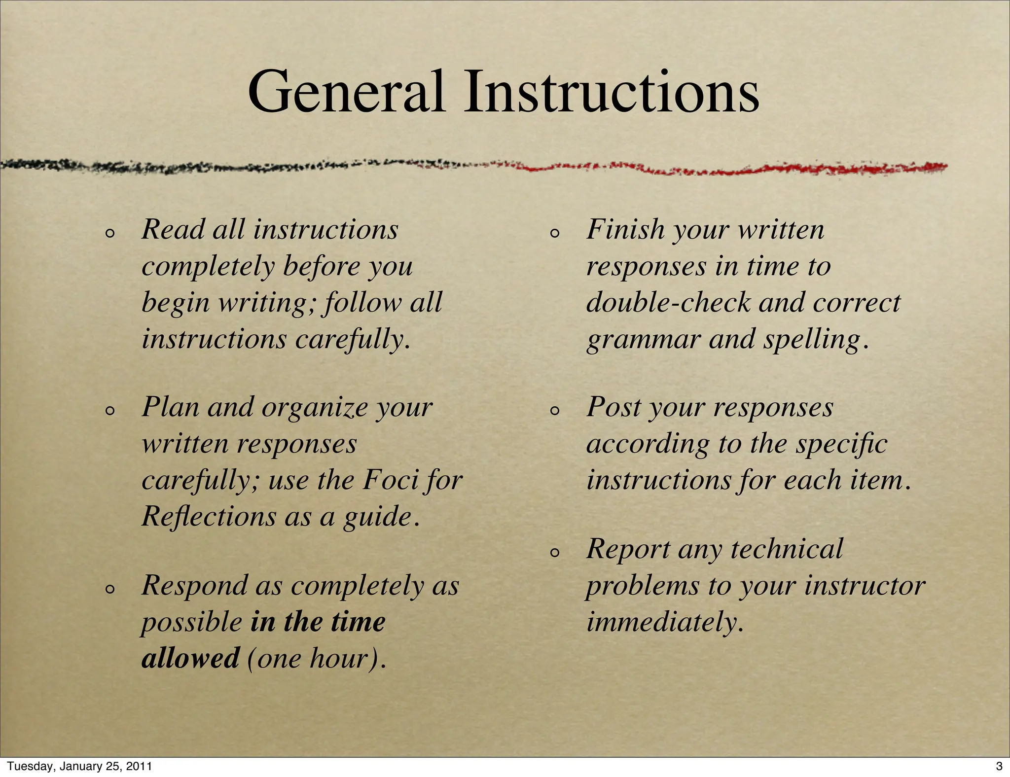 General Instructions

                       Read all instructions         Finish your written
                       completely before you         responses in time to
                       begin writing; follow all     double-check and correct
                       instructions carefully.       grammar and spelling.

                       Plan and organize your        Post your responses
                       written responses             according to the speciﬁc
                       carefully; use the Foci for   instructions for each item.
                       Reﬂections as a guide.
                                                     Report any technical
                       Respond as completely as      problems to your instructor
                       possible in the time          immediately.
                       allowed (one hour).


Tuesday, January 25, 2011                                                          3
 