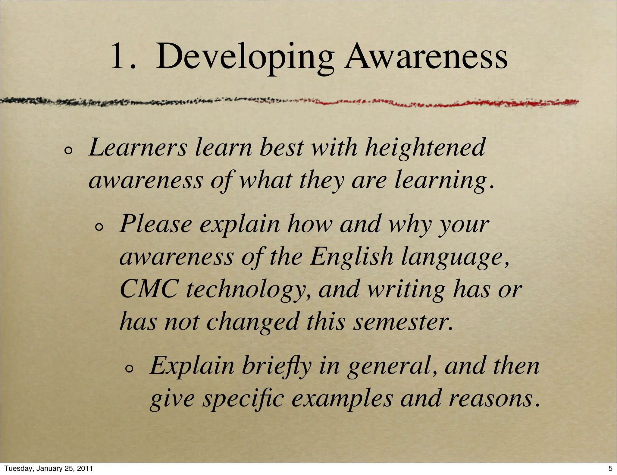 1. Developing Awareness

                       Learners learn best with heightened
                       awareness of what they are learning.
                            Please explain how and why your
                            awareness of the English language,
                            CMC technology, and writing has or
                            has not changed this semester.
                              Explain brieﬂy in general, and then
                              give speciﬁc examples and reasons.

Tuesday, January 25, 2011                                           5
 