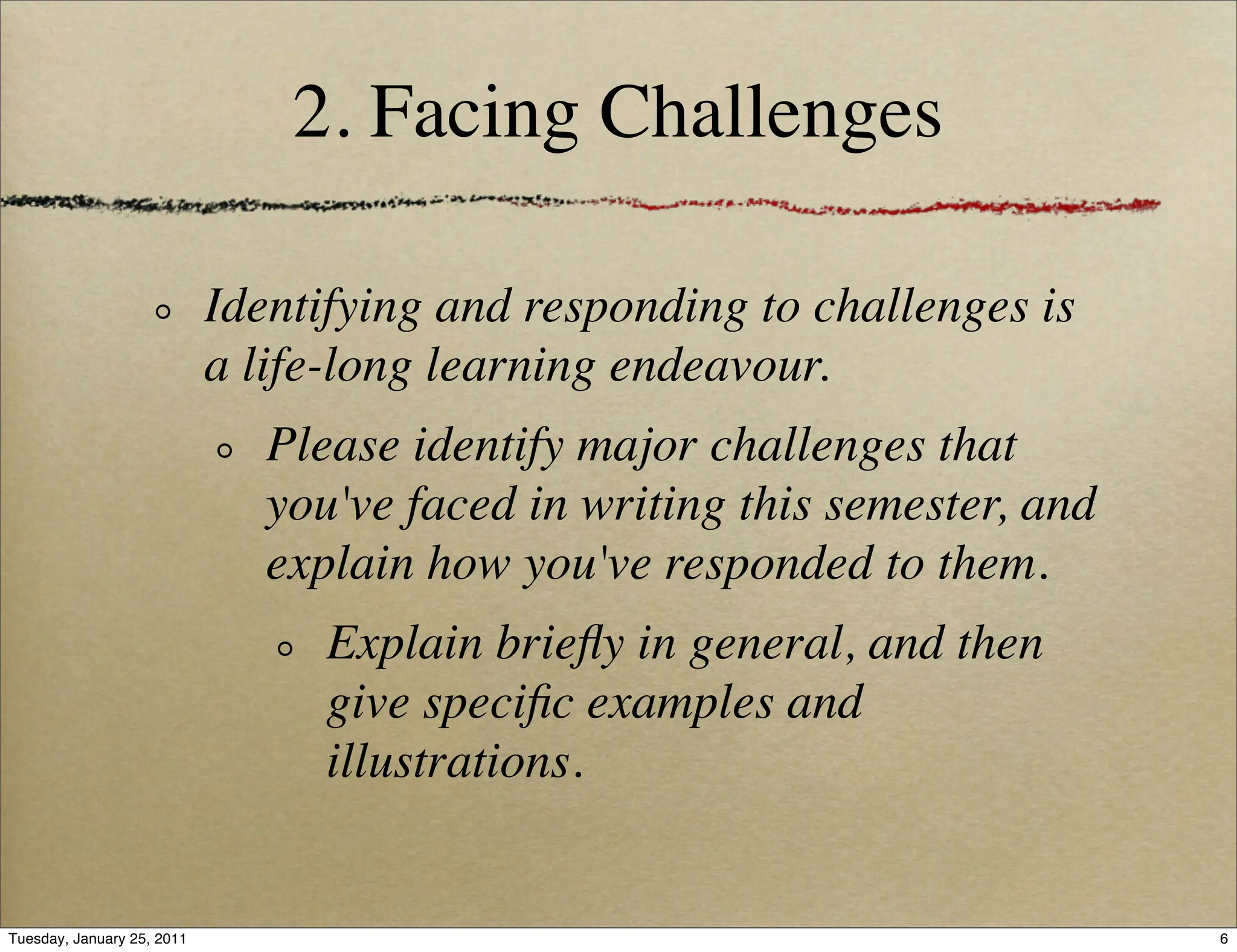 2. Facing Challenges

                            Identifying and responding to challenges is
                            a life-long learning endeavour.
                               Please identify major challenges that
                               you've faced in writing this semester, and
                               explain how you've responded to them.
                                  Explain brieﬂy in general, and then
                                  give speciﬁc examples and
                                  illustrations.


Tuesday, January 25, 2011                                                   6
 