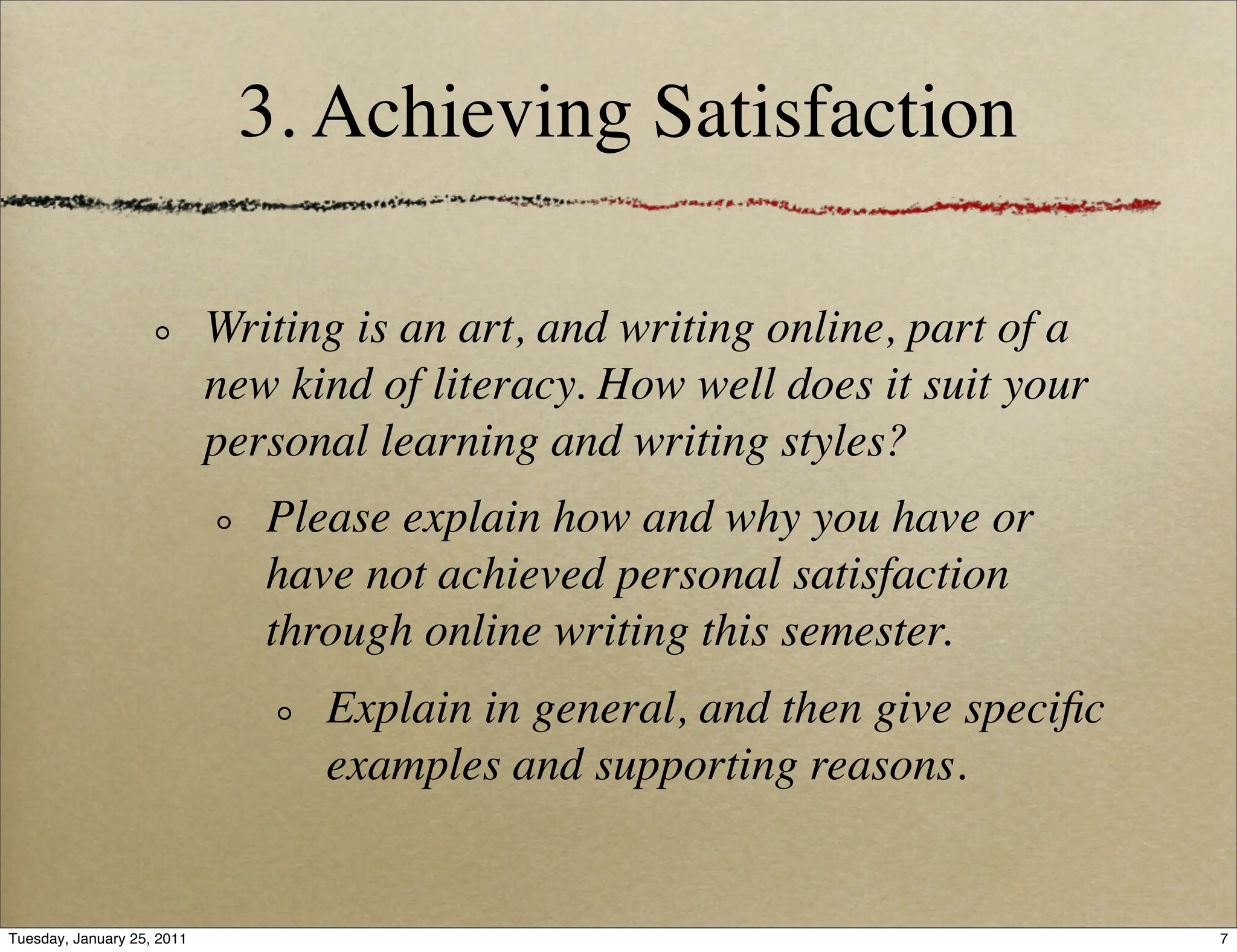 3. Achieving Satisfaction

                            Writing is an art, and writing online, part of a
                            new kind of literacy. How well does it suit your
                            personal learning and writing styles?
                               Please explain how and why you have or
                               have not achieved personal satisfaction
                               through online writing this semester.
                                  Explain in general, and then give speciﬁc
                                  examples and supporting reasons.


Tuesday, January 25, 2011                                                      7
 