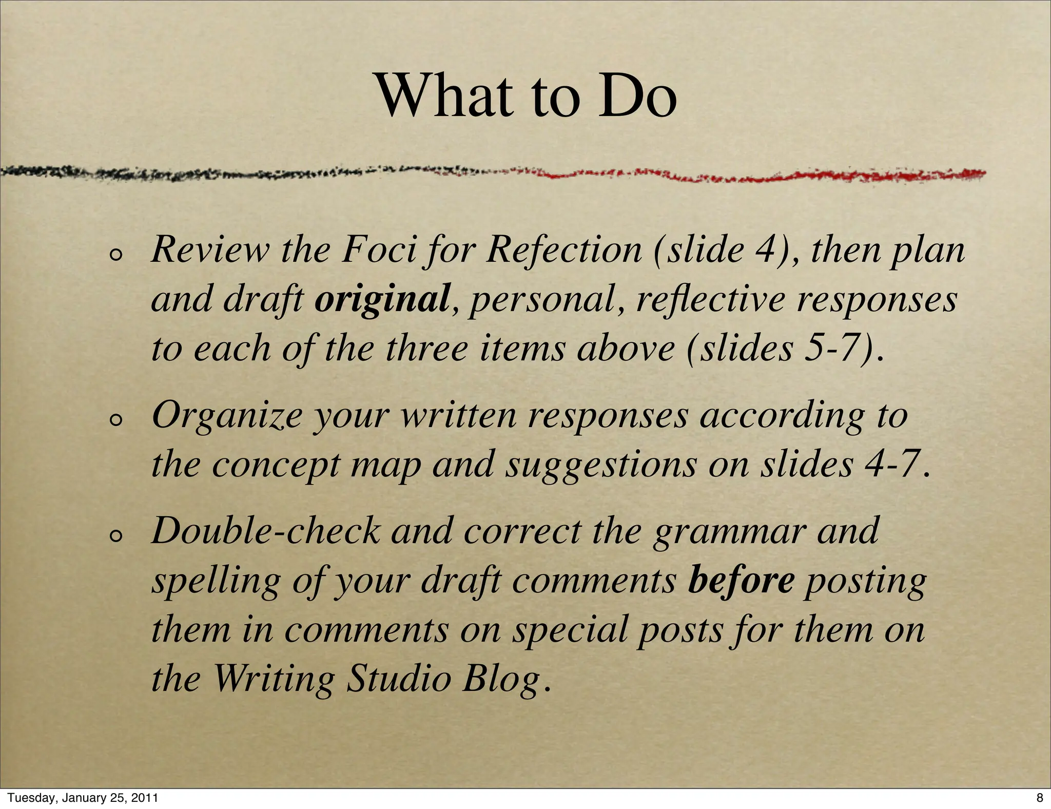 What to Do

                       Review the Foci for Refection (slide 4), then plan
                       and draft original, personal, reﬂective responses
                       to each of the three items above (slides 5-7).
                       Organize your written responses according to
                       the concept map and suggestions on slides 4-7.
                       Double-check and correct the grammar and
                       spelling of your draft comments before posting
                       them in comments on special posts for them on
                       the Writing Studio Blog.

Tuesday, January 25, 2011                                                   8
 